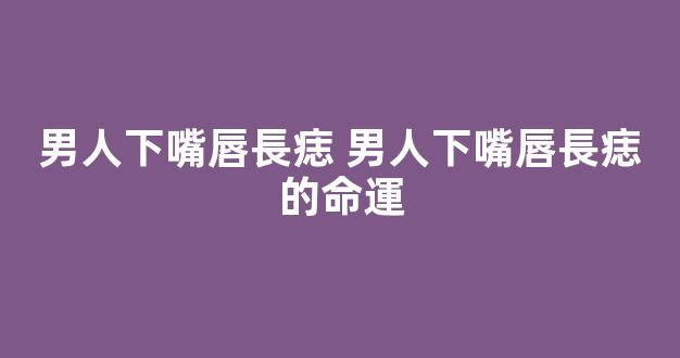 男人下嘴唇長痣 男人下嘴唇長痣的命運